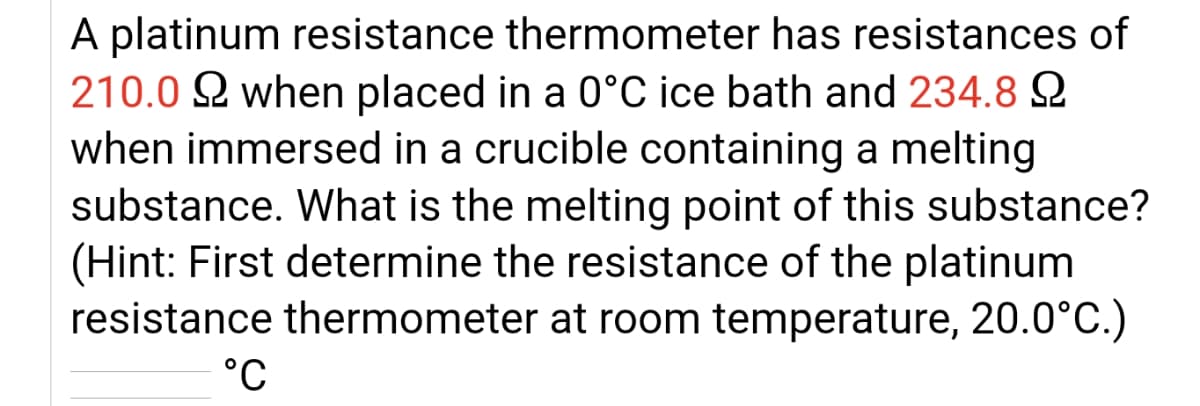 A platinum resistance thermometer has resistances of
210.0 2 when placed in a 0°C ice bath and 234.8 2
when immersed in a crucible containing a melting
substance. What is the melting point of this substance?
(Hint: First determine the resistance of the platinum
resistance thermometer at room temperature, 20.0°C.)
°C
