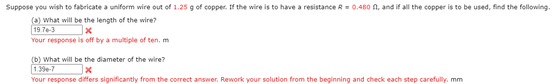 Suppose you wish to fabricate a uniform wire out of 1.25 g of copper. If the wire is to have a resistance R = 0.480 N, and if all the copp
(a) What will he the length of the wire?
