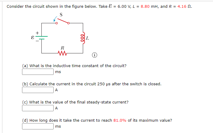 Consider the circuit shown in the figure below. Take E = 6.00 V, L = 8.80 mH, and R = 4.16 N.
S
+
R
(a) What is the inductive time constant of the circuit?
ms
(b) Calculate the current in the circuit 250 µs after the switch is closed.
A
(c) What is the value of the final steady-state current?
A
(d) How long does it take the current to reach 81.0% of its maximum value?
ms
