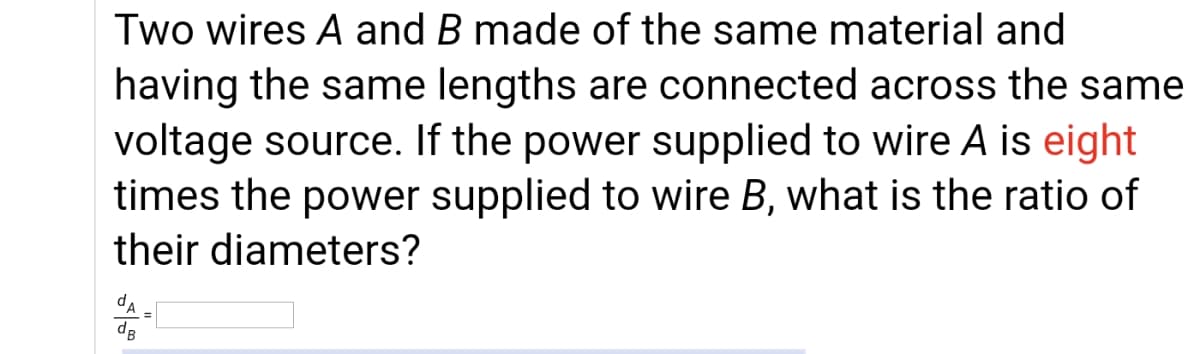 Two wires A and B made of the same material and
having the same lengths are connected across the same
voltage source. If the power supplied to wire A is eight
times the power supplied to wire B, what is the ratio of
their diameters?
dA
