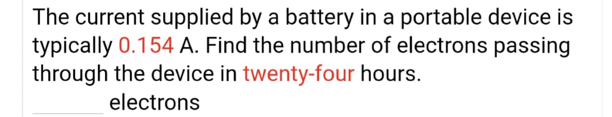 The current supplied by a battery in a portable device is
typically 0.154 A. Find the number of electrons passing
through the device in twenty-four hours.
