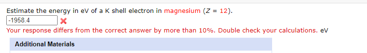 Estimate the energy in ev of a K shell electron in magnesium (Z = 12).
|-1958.4
Your response differs from the correct answer by more than 10%. Double check your calculations. eV
Additional Materials
