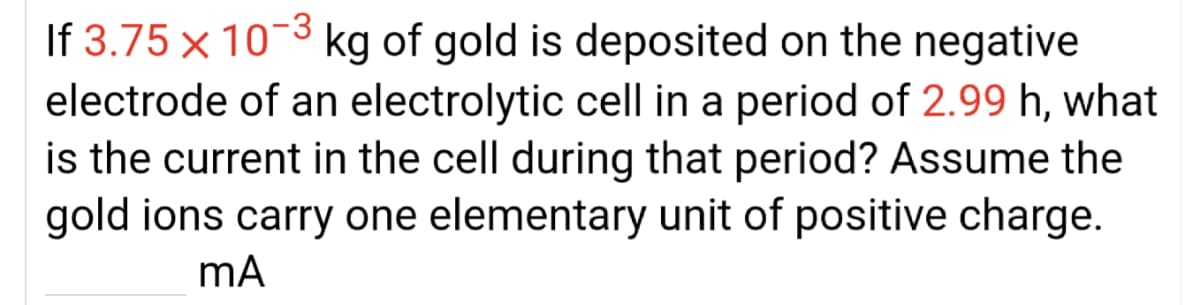 If 3.75 x 10-3 kg of gold is deposited on the negative
electrode of an electrolytic cell in a period of 2.99 h, what
is the current in the cell during that period? Assume the
gold ions carry one elementary unit of positive charge.
