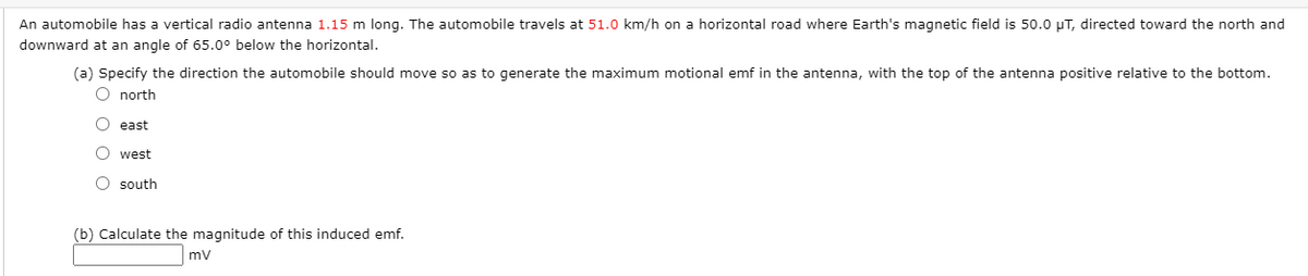 An automobile has a vertical radio antenna 1.15 m long. The automobile travels at 51.0 km/h on a horizontal road where Earth's magnetic field is 50.0 uT, directed toward the north and
downward at an angle of 65.0° below the horizontal.
(a) Specify the direction the automobile should move so as to generate the maximum motional emf in the antenna, with the top of the antenna positive relative to the bottom.
O north
O east
O west
O south
(b) Calculate the magnitude of this induced emf.
mv
