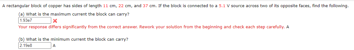 A rectangular block of copper has sides of length 11 cm, 22 cm, and 37 cm. If the block is connected to a 5.1 V source across two of its opposite faces, find the following.
(a) What is the maximum current the block can carry?
1.93e7
Your response differs significantly from the correct answer. Rework your solution from the beginning and check each step carefully. A
(b) What is the minimum current the block can carry?
2.19e8
A
