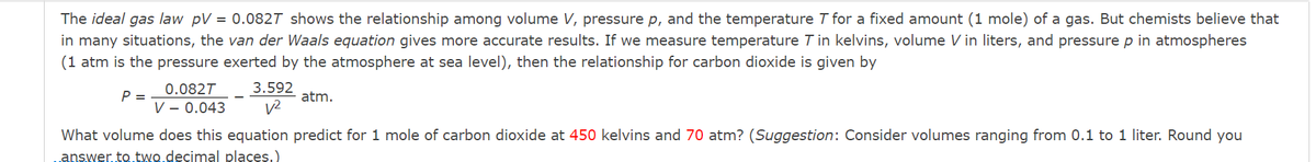 The ideal gas law pV = 0.082T shows the relationship among volume V, pressure p, and the temperature T for a fixed amount (1 mole) of a gas. But chemists believe that
in many situations, the van der Waals equation gives more accurate results. If we measure temperature T in kelvins, volume V in liters, and pressure p in atmospheres
(1 atm is the pressure exerted by the atmosphere at sea level), then the relationship for carbon dioxide is given by
0.082T
3.592
P =
V – 0.043
atm.
v2
What volume does this equation predict for 1 mole of carbon dioxide at 450 kelvins and 70 atm? (Suggestion: Consider volumes ranging from 0.1 to 1 liter. Round you
answer.to.two.decimal places.)

