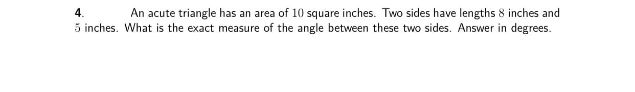An acute triangle has an area of 10 square inches. Two sides have lengths 8 inches and
5 inches. What is the exact measure of the angle between these two sides. Answer in degrees.
4.
