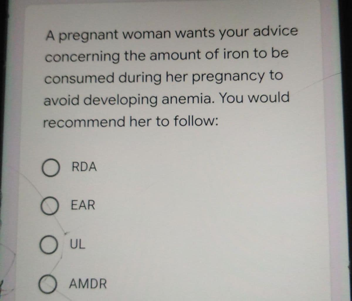 A pregnant woman wants your advice
concerning the amount of iron to be
consumed during her pregnancy to
avoid developing anemia. You would
recommend her to follow:
O RDA
O EAR
O UL
O AMDR
