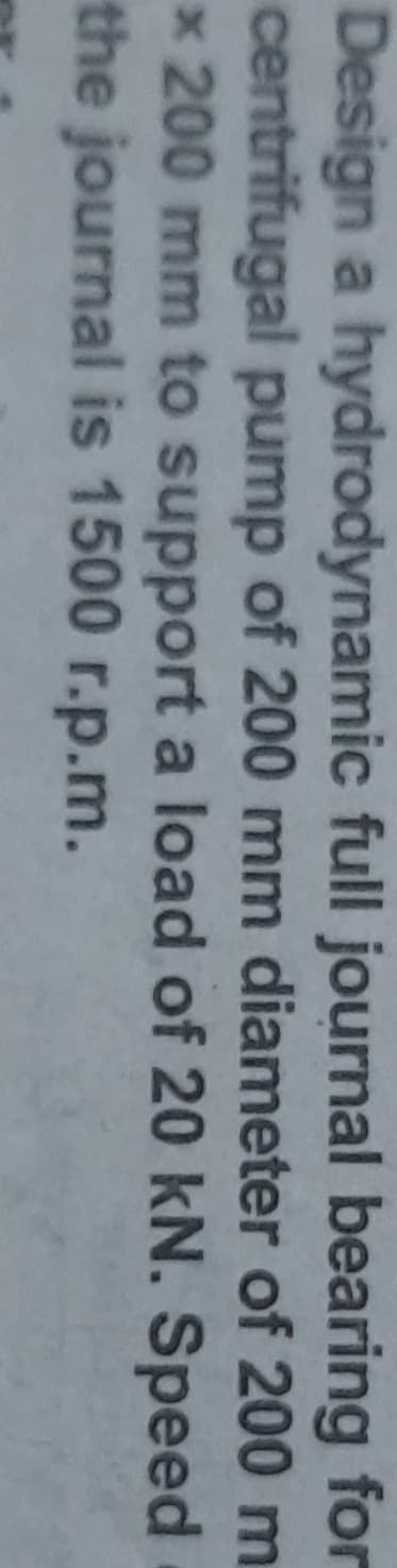 Design a hydrodynamic full journal bearing for
centrifugal pump of 200 mm diameter of 200 m
x 200 mm to support a load of 20 kN. Speed
the journal is 1500 r.p.m.
