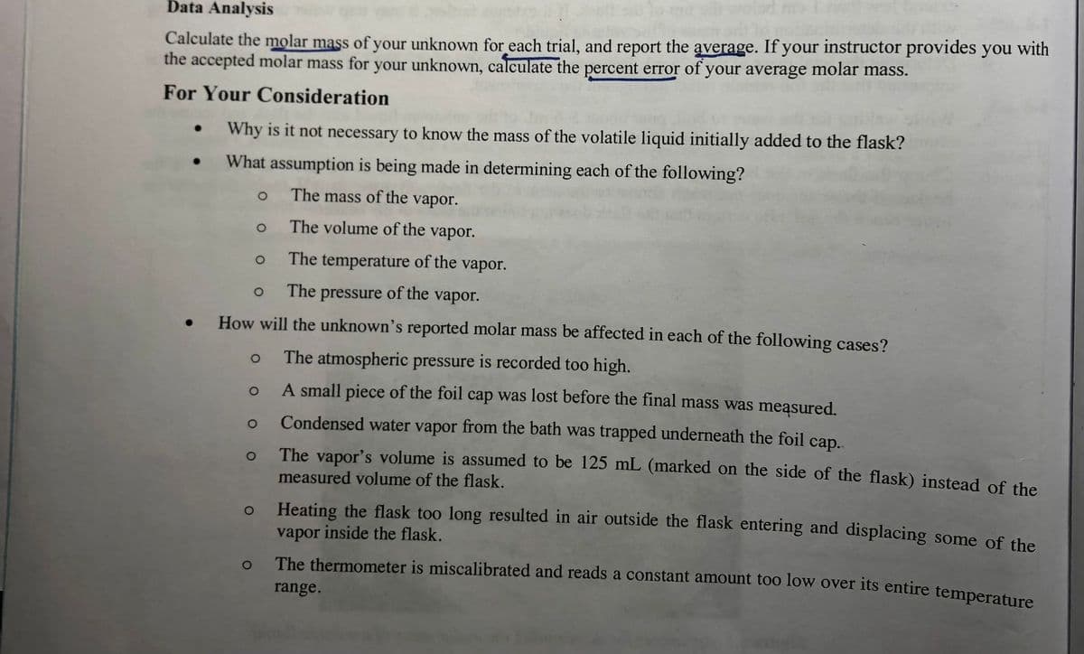 Data Analysis
Calculate the molar mass of your unknown for each trial, and report the average. If your instructor provides you with
the accepted molar mass for your unknown, calculate the percent error of your average molar mass.
For Your Consideration
Why is it not necessary to know the mass of the volatile liquid initially added to the flask?
What assumption is being made in determining each of the following?
The mass of the vapor.
The volume of the vapor.
The temperature of the vapor.
The
pressure
of the vapor.
How will the unknown's reported molar mass be affected in each of the following cases?
The atmospheric pressure is recorded too high.
A small piece of the foil cap was lost before the final mass was meąsured.
Condensed water vapor from the bath was trapped underneath the foil
cap.
The vapor's volume is assumed to be 125 mL (marked on the side of the flask) instead of the
measured volume of the flask.
Heating the flask too long resulted in air outside the flask entering and displacing some of the
vapor inside the flask.
The thermometer is miscalibrated and reads a constant amount too low over its entire temperature
range.
