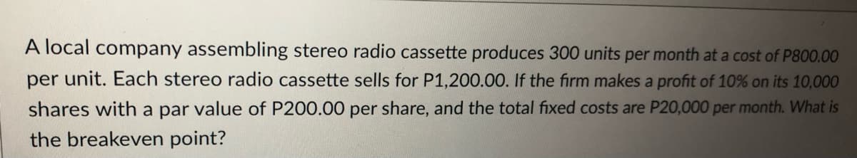 A local company assembling stereo radio cassette produces 300 units per month at a cost of P800.00
per unit. Each stereo radio cassette sells for P1,200.00. If the firm makes a profit of 10% on its 10,000
shares with a par value of P200.00 per share, and the total fixed costs are P20,000 per month. What is
the breakeven point?