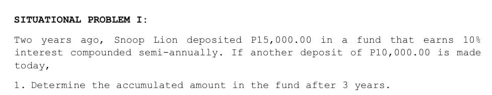 SITUATIONAL PROBLEM I:
Two years ago, Snoop Lion deposited P15,000.00 in a fund that earns 10%
interest compounded semi-annually. If another deposit of P10,000.00 is made
today,
1. Determine the accumulated amount in the fund after 3 years.