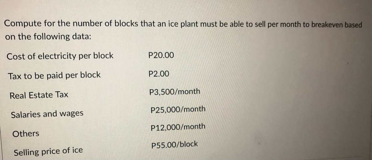 Compute for the number of blocks that an ice plant must be able to sell per month to breakeven based
on the following data:
Cost of electricity per block
Tax to be paid per block
Real Estate Tax
Salaries and wages
Others
Selling price of ice
P20.00
P2.00
P3,500/month
P25,000/month
P12,000/month
P55.00/block