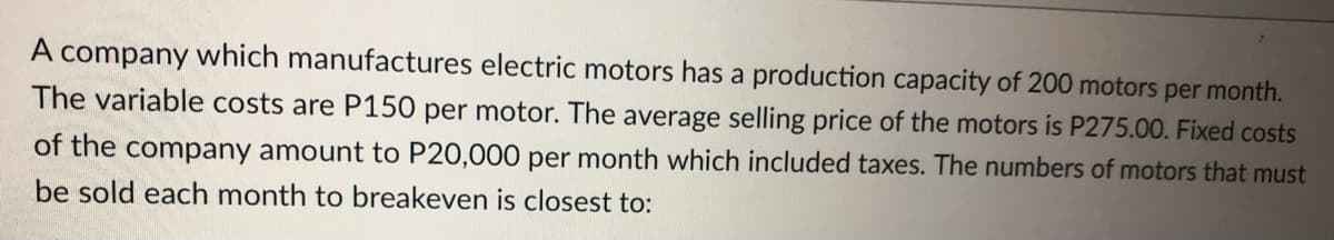 A company which manufactures electric motors has a production capacity of 200 motors per month.
The variable costs are P150 per motor. The average selling price of the motors is P275.00. Fixed costs
of the company amount to P20,000 per month which included taxes. The numbers of motors that must
be sold each month to breakeven is closest to: