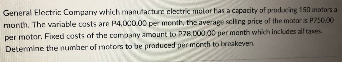 General Electric Company which manufacture electric motor has a capacity of producing 150 motors a
month. The variable costs are P4,000.00 per month, the average selling price of the motor is P750.00
per motor. Fixed costs of the company amount to P78,000.00 per month which includes all taxes.
Determine the number of motors to be produced per month to breakeven.