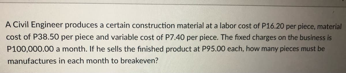A Civil Engineer produces a certain construction material at a labor cost of P16.20 per piece, material
cost of P38.50 per piece and variable cost of P7.40 per piece. The fixed charges on the business is
P100,000.00 a month. If he sells the finished product at P95.00 each, how many pieces must be
manufactures in each month to breakeven?