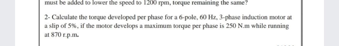 must be added to lower the speed to 1200 rpm, torque remaining the same?
2- Calculate the torque developed per phase for a 6-pole, 60 Hz, 3-phase induction motor at
a slip of 5%, if the motor develops a maximum torque per phase is 250 N.m while running
at 870 r.p.m.
