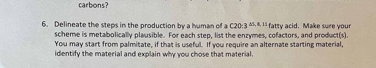 carbons?
6. Delineate the steps in the production by a human of a C20:3 45, 8, 11 fatty acid. Make sure your
scheme is metabolically plausible. For each step, list the enzymes, cofactors, and product(s).
You may start from palmitate, if that is useful. If you require an alternate starting material,
identify the material and explain why you chose that material.
