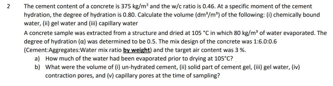 The cement content of a concrete is 375 kg/m3 and the w/c ratio is 0.46. At a specific moment of the cement
hydration, the degree of hydration is 0.80. Calculate the volume (dm/m³) of the following: (i) chemically bound
water, (ii) gel water and (iii) capillary water
A concrete sample was extracted from a structure and dried at 105 °C in which 80 kg/m3 of water evaporated. The
degree of hydration (a) was determined to be 0.5. The mix design of the concrete was 1:6.0:0.6
(Cement:Aggregates:Water mix ratio by weight) and the target air content was 3 %.
a) How much of the water had been evaporated prior to drying at 105°C?
b) What were the volume of (i) un-hydrated cement, (ii) solid part of cement gel, (iii) gel water, (iv)
contraction pores, and (v) capillary pores at the time of sampling?
