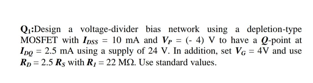 Q1:Design a voltage-divider bias network using a depletion-type
MOSFET with Ipss
Ipo = 2.5 mA using a supply of 24 V. In addition, set VG = 4V and use
Rp = 2.5 Rs with R1 = 22 MQ. Use standard values.
10 mA and Vp = (- 4) V to have a Q-point at
%3|
%3D
