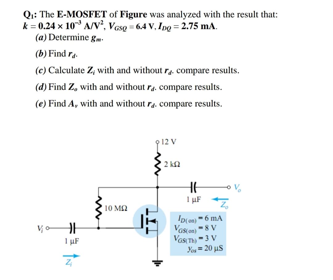 Qi: The E-MOSFET of Figure was analyzed with the result that:
k = 0.24 × 10 A/V², VGsQ = 6.4 V, I o = 2.75 mA.
(a) Determine gm-
||
%3D
(b) Find ra.
(c) Calculate Z; with and without r4. compare results.
(d) Find Z, with and without ra. compare results.
(e) Find A, with and without ra. compare results.
p 12 V
2 k2
1 µF
Zo
10 MQ
Ip(on) = 6 mA
VGS(on) = 8 V
VGS(Th) = 3 V
Yos = 20 µS
V; o
1 µF
