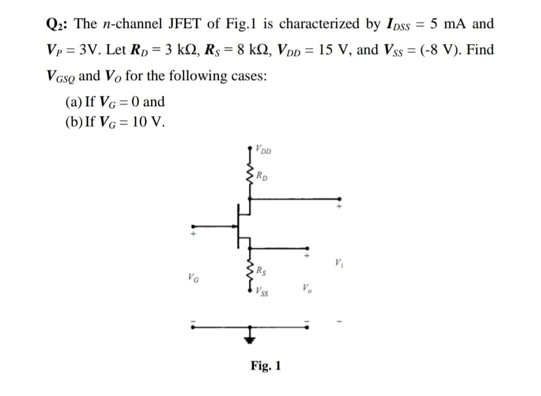 ||
Q2: The n-channel JFET of Fig.1 is characterized by IDss = 5 mA and
%3D
Vp = 3V. Let Rp = 3 kN, Rs = 8 kN, Vpp = 15 V, and Vss = (-8 V). Find
and Vo for the following cases:
V GsQ
(a) If VG = 0 and
(b) If VG = 10 V.
V DD
Rp
Rs
VG
V.
V ss
Fig. 1
