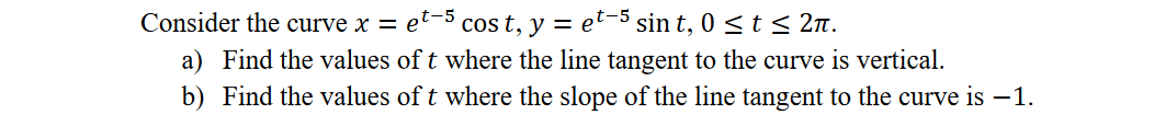 Consider the curve x = et-5 cos t, y = et-5 sin t, 0 < t < 2n.
a) Find the values of t where the line tangent to the curve is vertical.
b) Find the values of t where the slope of the line tangent to the curve is -1.
