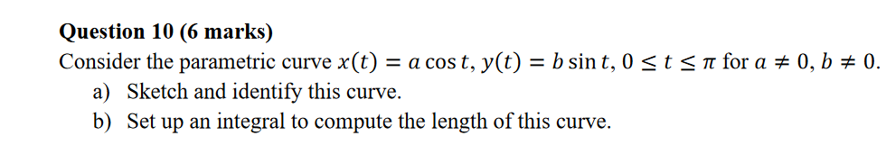 Question 10 (6 marks)
Consider the parametric curve x(t) = a cos t, y(t) = b sin t, 0 <t< n for a # 0, b # 0.
a) Sketch and identify this curve.
b) Set up an integral to compute the length of this curve.

