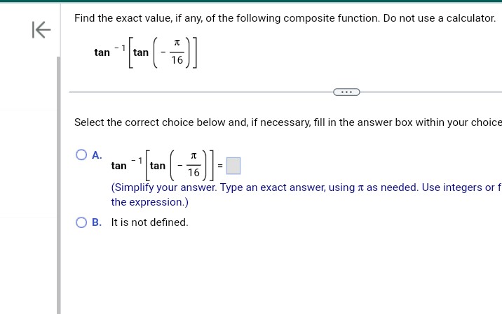 K
Find the exact value, if any, of the following composite function. Do not use a calculator.
[-]
tan
16
tan
Select the correct choice below and, if necessary, fill in the answer box within your choice
O A.
π
- ¹ taon ( 16 ) -
=
(Simplify your answer. Type an exact answer, using as needed. Use integers or f
the expression.)
B. It is not defined.
tan