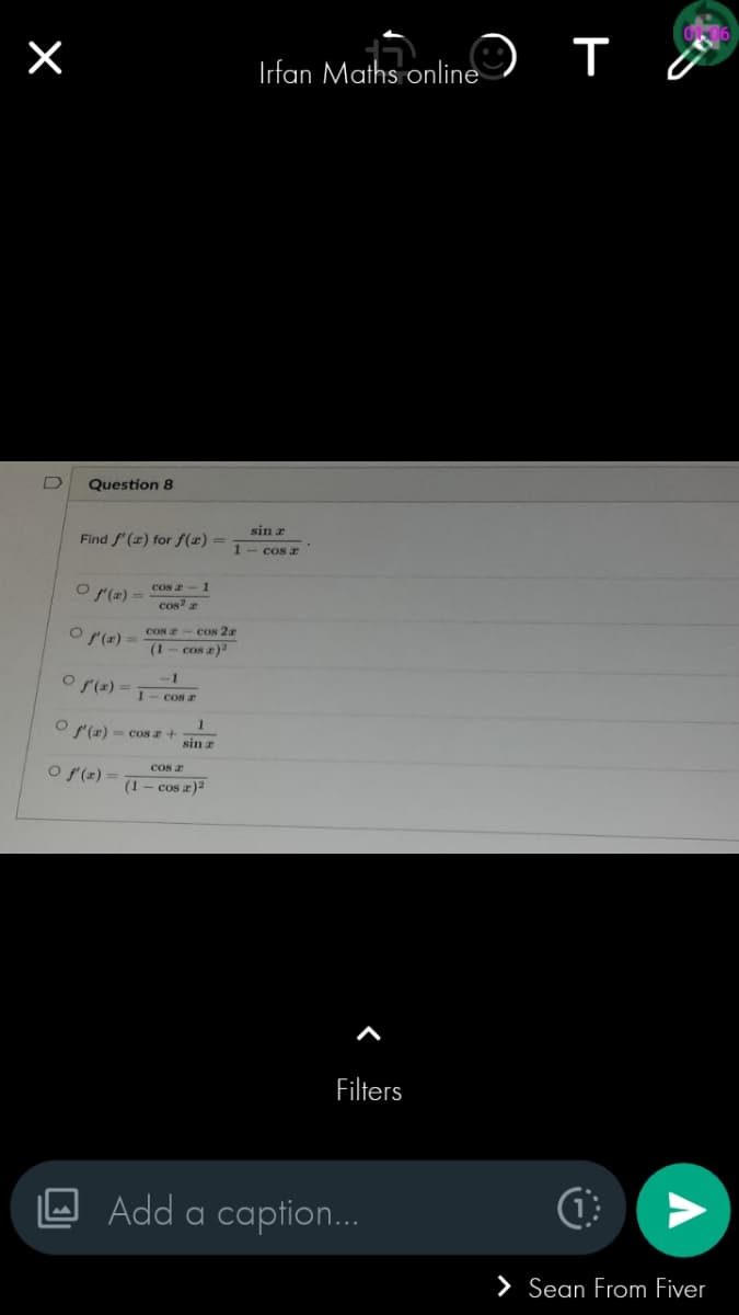 ×
Question 8
Find f'(x) for f(x) =
O f'(x) =
O f'(x)=
cos - 1
cos2 a
-1
O f'(x) = cos z
O f'(x) =
cos acos 2a
(1 cosa)²
O f'(x) = cos z + 1
sin r
cos a
(1 - cos x)²
sin r
1 - cosa
Irfan Maths online
Filters
это
Add a caption...
C
V
> Sean From Fiver