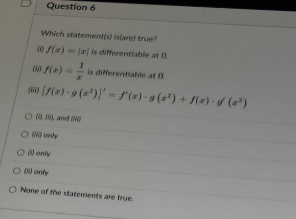 Question 6
Which statement(s) is(are) true?
(1) f(x) = |x is differentiable at 0.
1
(ii) f(x) == is differentiable at 0.
() [f(x) g(x²)] = f'(x) · g(x²) + f(x) · g(x²)
.
O (i), (ii), and (iii)
(iii) only
O (i) only
(ii) only
None of the statements are true.