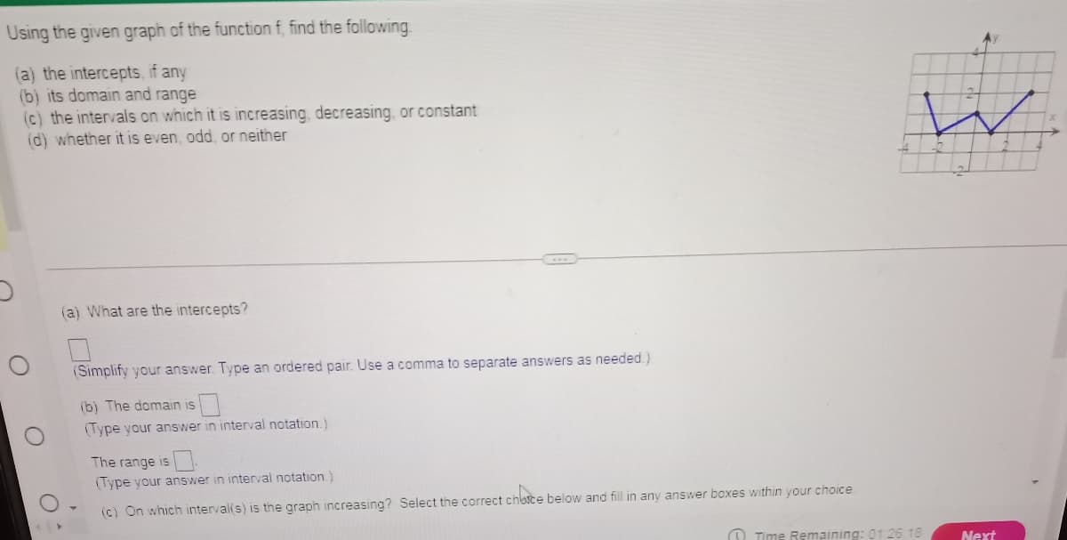 Using
the given graph of the function f, find the following
(a) the intercepts, if any
(b) its domain and range
(c) the intervals on which it is increasing, decreasing, or constant
(d) whether it is even, odd, or neither
O
(a) What are the intercepts?
(Simplify your answer. Type an ordered pair. Use a comma to separate answers as needed.)
(b) The domain is
(Type your answer in interval notation.)
The range is
(Type your answer in interval notation.)
(c) On which interval(s) is the graph increasing? Select the correct choice below and fill in any answer boxes within your choice
W
Time Remaining: 01:26:18
Next