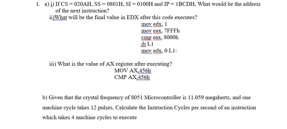 1. a) i) If CS = 020AH, SS = 0801H, SI = 0100OH and IP = 1BCDH, What would be the address
of the next instruction?
ii)What will be the final value in EDX after this code executes?
mov edx, 1
mov eax, 7FFFH
cmp eax, 8000h
ib L1
mov edx, 0 L1:
iii) What is the value of AX register after executing?
MOV AX.456h
CMP AX,456h
b) Given that the crystal frequency of 8051 Microcontroller is 11.059 megahertz, and one
machine cycle takes 12 pulses, Calculate the Instruction Cycles per second of an instruction
which takes 4 machine cycles to execute
