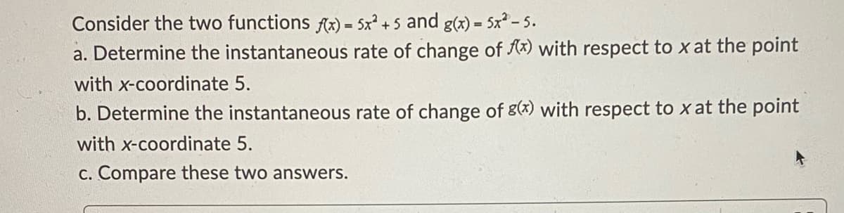 Consider the two functions fx) = 5x + 5 and g(x) = 5x? - 5.
a. Determine the instantaneous rate of change of Ax) with respect to x at the point
%3!
with x-coordinate 5.
b. Determine the instantaneous rate of change of g(x) with respect to x at the point
with x-coordinate 5.
c. Compare these two answers.
