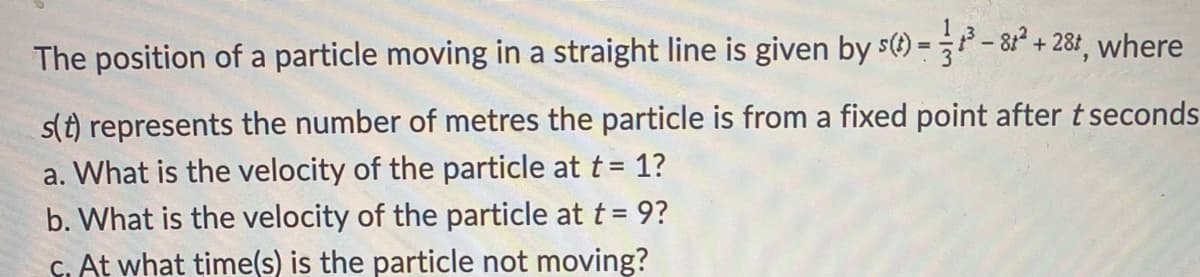The position of a particle moving in a straight line is given by s() =- 8² + 28r, where
s(t) represents the number of metres the particle is from a fixed point after t seconds
a. What is the velocity of the particle at t= 1?
b. What is the velocity of the particle at t = 9?
C. At what time(s) is the particle not moving?
%3D
