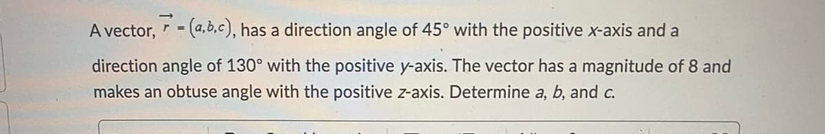 A vector, = (a,b,c), has a direction angle of 45° with the positive x-axis and a
direction angle of 130° with the positive y-axis. The vector has a magnitude of 8 and
makes an obtuse angle with the positive z-axis. Determine a, b, and c.
