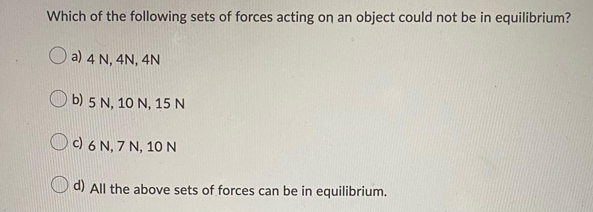 Which of the following sets of forces acting on an object could not be in equilibrium?
a) 4 N, 4N, 4N
b) 5 N, 10 N, 15 N
c) 6 N, 7 N, 10 N
d) All the above sets of forces can be in equilibrium.
