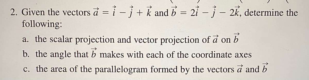 2. Given the vectors à = i - j+ k and b = 2i - j- 2k, determine the
following:
a. the scalar projection and vector projection of å on b
b. the angle that b makes with each of the coordinate axes
c. the area of the parallelogram formed by the vectors a and b
