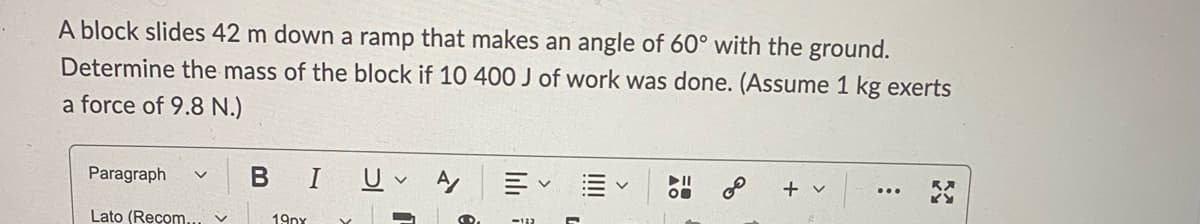 A block slides 42 m down a ramp that makes an angle of 60° with the ground.
Determine the mass of the block if 10 400 J of work was done. (Assume 1 kg exerts
a force of 9.8 N.)
BIU A
Paragraph
+ v
Lato (Recom.
19px
lili
