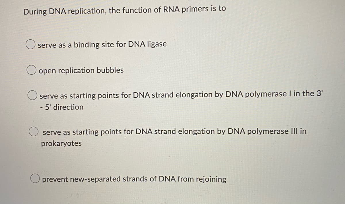 During DNA replication, the function of RNA primers is to
serve as a binding site for DNA ligase
open replication bubbles
O serve as starting points for DNA strand elongation by DNA polymerase I in the 3'
- 5' direction
as starting points for DNA strand elongation by DNA polymerase III in
ser
prokaryotes
prevent new-separated strands of DNA from rejoining
