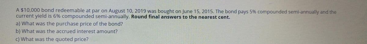 A $10,000 bond redeemable at par on August 10, 2019 was bought on June 15, 2015. The bond pays 5% compounded semi-annually and the
current yield is 6% compounded semi-annually. Round final answers to the nearest cent.
a) What was the purchase price of the bond?
b) What was the accrued interest amount?
c) What was the quoted price?

