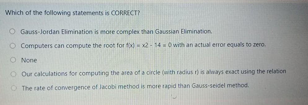 Which of the following statements is CORRECT?
O Gauss-Jordan Elimination is more complex than Gaussian Elimination.
Computers can compute the root for f(x) = x2 - 14 = 0 with an actual error equals to zero.
O None
O Our calculations for computing the area of a circle (with radius r) is always exact using the relation
O The rate of convergence of Jacobi method is more rapid than Gauss-seidel method.
