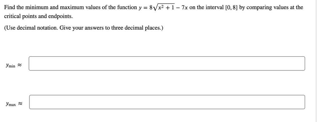Find the minimum and maximum values of the function y = 8Vx² + 1 – 7x on the interval [0, 8] by comparing values at the
critical points and endpoints.
(Use decimal notation. Give your answers to three decimal places.)
Ymin =
Ymax

