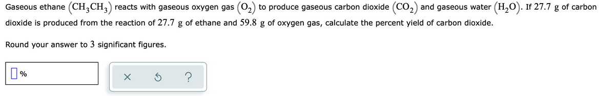 Gaseous ethane (CH,CH,) reacts with gaseous oxygen gas (0,) to produce gaseous carbon dioxide (CO,) and gaseous water (H,O). If 27.7 g of carbon
dioxide is produced from the reaction of 27.7 g of ethane and 59.8 g of oxygen gas, calculate the percent yield of carbon dioxide.
Round your answer to 3 significant figures.
||%
