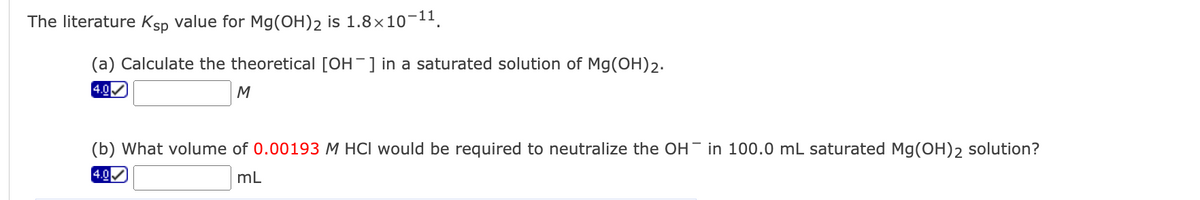 The literature Ksp value for Mg(OH)2 is 1.8×10-11.
(a) Calculate the theoretical [OH-]in a saturated solution of Mg(OH)2.
4.0
M
(b) What volume of 0.00193 M HCI would be required to neutralize the OH in 100.0 mL saturated Mg(OH)2 solution?
4.0
mL
