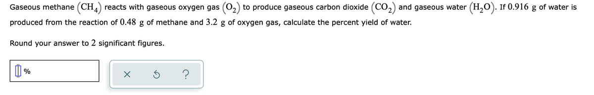 Gaseous methane (CH) reacts with gaseous oxygen gas (0,) to produce gaseous carbon dioxide (CO,) and gaseous water (H,0). If 0.916 g of water is
produced from the reaction of 0.48 g of methane and 3.2 g of oxygen gas, calculate the percent yield of water.
Round your answer to 2 significant figures.
| %
