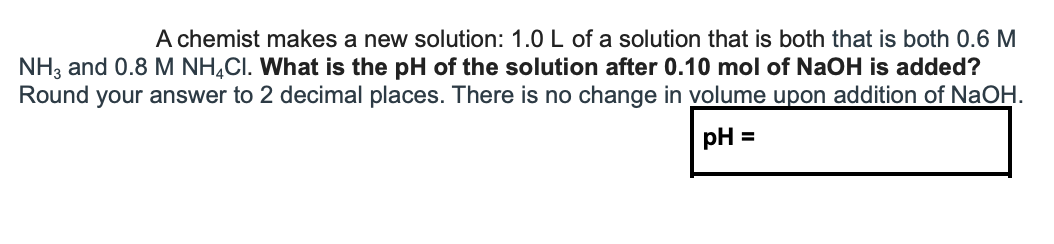 A chemist makes a new solution: 1.0 L of a solution that is both that is both 0.6 M
NH3 and 0.8 M NH,CI. What is the pH of the solution after 0.10 mol of NaOH is added?
Round your answer to 2 decimal places. There is no change in volume upon addition of NaOH.
pH =
