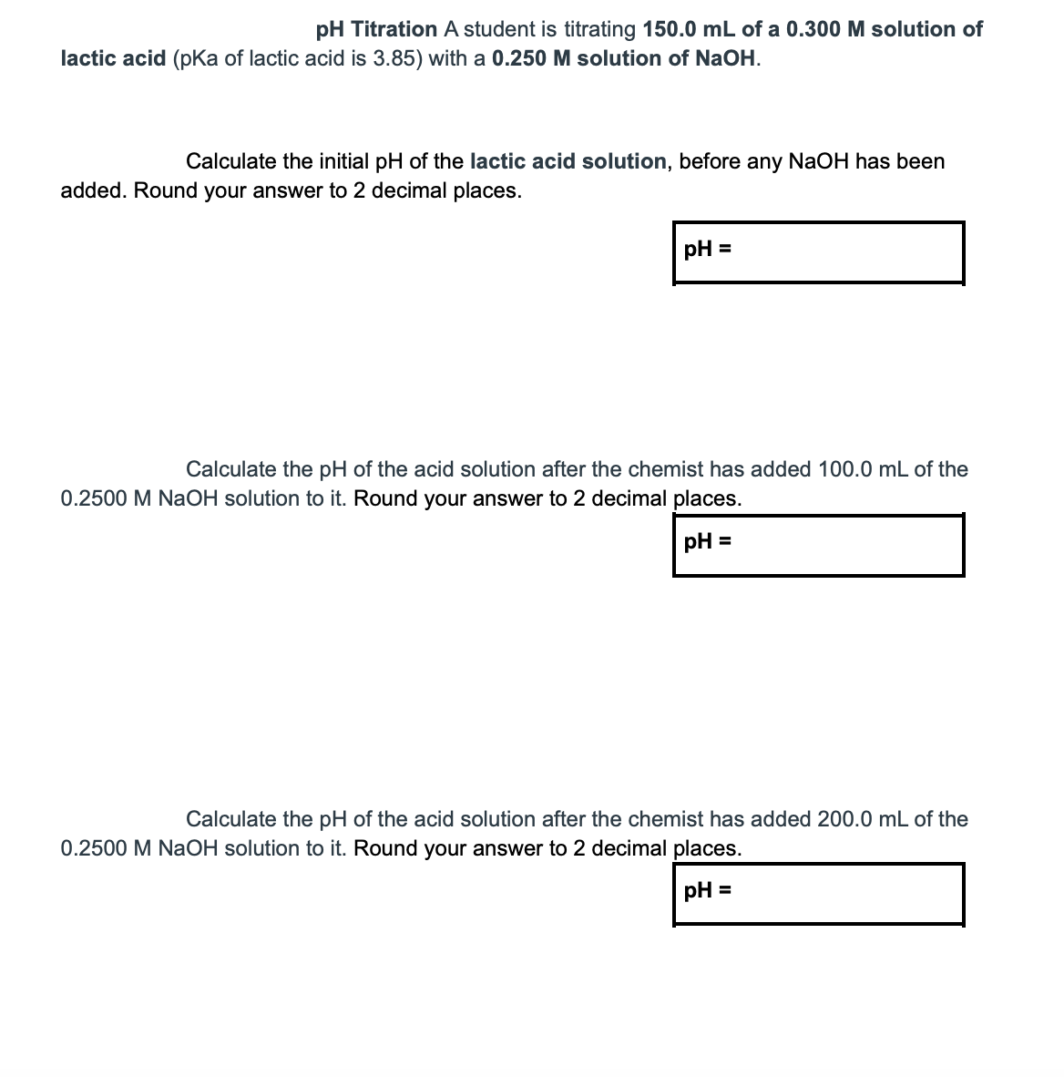 pH Titration A student is titrating 150.0 mL of a 0.300 M solution of
lactic acid (pKa of lactic acid is 3.85) with a 0.250 M solution of NaOH.
Calculate the initial pH of the lactic acid solution, before any NaOH has been
added. Round your answer to 2 decimal places.
pH =
Calculate the pH of the acid solution after the chemist has added 100.0 mL of the
0.2500 M NaOH solution to it. Round your answer to 2 decimal places.
pH =
Calculate the pH of the acid solution after the chemist has added 200.0 mL of the
0.2500 M NaOH solution to it. Round your answer to 2 decimal places.
pH =
