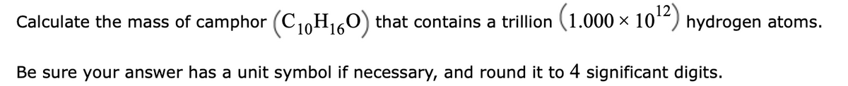 Calculate the mass of camphor (C1,H160) that contains a trillion (1.000 × 10“) hydrogen atoms.
Be sure your answer has a unit symbol if necessary, and round it to 4 significant digits.
