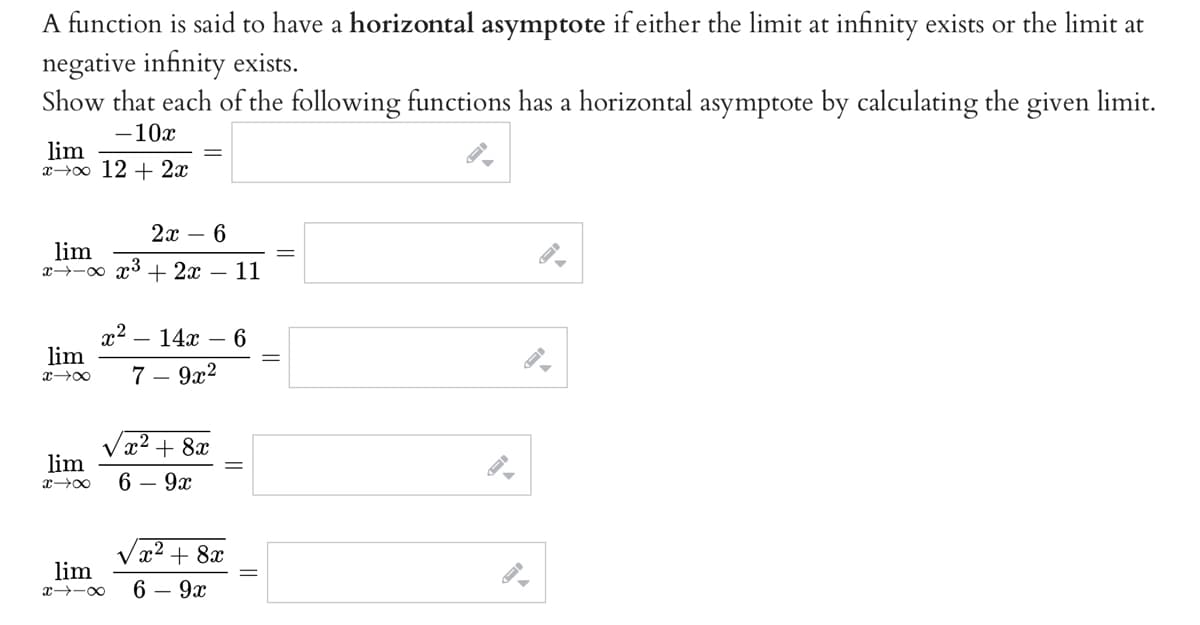 A function is said to have a horizontal asymptote if either the limit at infinity exists or the limit at
negative infinity exists.
Show that each of the following functions has a horizontal asymptote by calculating the given limit.
-10x
lim
x→o 12 + 2x
2х — 6
lim
x→-0 x3 + 2x
11
x2
lim
14x
7 – 9x2
x² + 8x
lim
6 — 9х
x² + 8x
lim
x -0
6 — 9х
